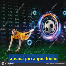 a vaca puxa que bicho